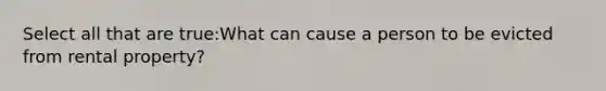 Select all that are true:What can cause a person to be evicted from rental property?