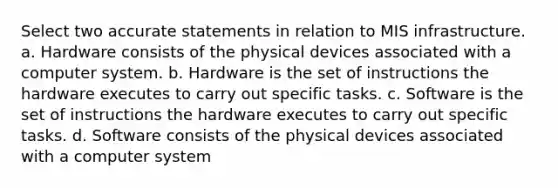 Select two accurate statements in relation to MIS infrastructure. a. Hardware consists of the physical devices associated with a computer system. b. Hardware is the set of instructions the hardware executes to carry out specific tasks. c. Software is the set of instructions the hardware executes to carry out specific tasks. d. Software consists of the physical devices associated with a computer system