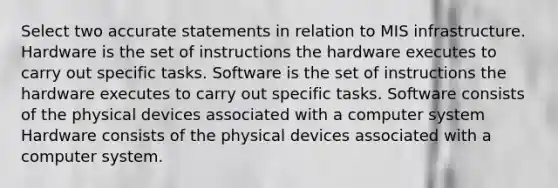 Select two accurate statements in relation to MIS infrastructure. Hardware is the set of instructions the hardware executes to carry out specific tasks. Software is the set of instructions the hardware executes to carry out specific tasks. Software consists of the physical devices associated with a computer system Hardware consists of the physical devices associated with a computer system.