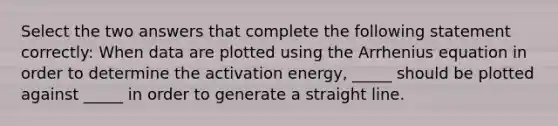 Select the two answers that complete the following statement correctly: When data are plotted using the Arrhenius equation in order to determine the activation energy, _____ should be plotted against _____ in order to generate a straight line.