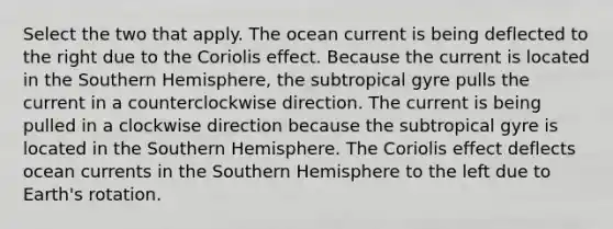 Select the two that apply. The ocean current is being deflected to the right due to the Coriolis effect. Because the current is located in the Southern Hemisphere, the subtropical gyre pulls the current in a counterclockwise direction. The current is being pulled in a clockwise direction because the subtropical gyre is located in the Southern Hemisphere. The Coriolis effect deflects ocean currents in the Southern Hemisphere to the left due to Earth's rotation.