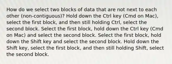 How do we select two blocks of data that are not next to each other (non-contiguous)? Hold down the Ctrl key (Cmd on Mac), select the first block, and then still holding Ctrl, select the second block. Select the first block, hold down the Ctrl key (Cmd on Mac) and select the second block. Select the first block, hold down the Shift key and select the second block. Hold down the Shift key, select the first block, and then still holding Shift, select the second block.