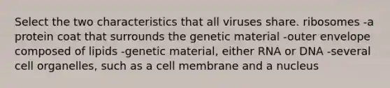 Select the two characteristics that all viruses share. ribosomes -a protein coat that surrounds the genetic material -outer envelope composed of lipids -genetic material, either RNA or DNA -several cell organelles, such as a cell membrane and a nucleus