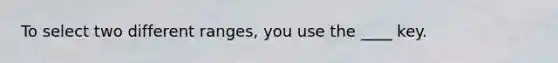 To select two different ranges, you use the ____ key.
