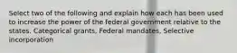 Select two of the following and explain how each has been used to increase the power of the federal government relative to the states. Categorical grants, Federal mandates, Selective incorporation