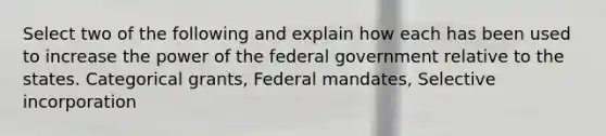 Select two of the following and explain how each has been used to increase the power of the federal government relative to the states. Categorical grants, Federal mandates, Selective incorporation