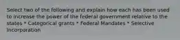 Select two of the following and explain how each has been used to increase the power of the federal government relative to the states * Categorical grants * Federal Mandates * Selective Incorporation