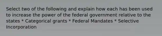 Select two of the following and explain how each has been used to increase the power of the federal government relative to the states * Categorical grants * Federal Mandates * Selective Incorporation