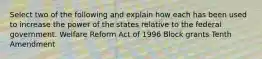 Select two of the following and explain how each has been used to increase the power of the states relative to the federal government. Welfare Reform Act of 1996 Block grants Tenth Amendment