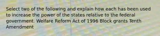 Select two of the following and explain how each has been used to increase the power of the states relative to the federal government. Welfare Reform Act of 1996 Block grants Tenth Amendment