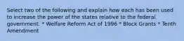 Select two of the following and explain how each has been used to increase the power of the states relative to the federal government. * Welfare Reform Act of 1996 * Block Grants * Tenth Amendment