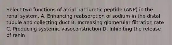 Select two functions of atrial natriuretic peptide (ANP) in the renal system. A. Enhancing reabsorption of sodium in the distal tubule and collecting duct B. Increasing glomerular filtration rate C. Producing systemic vasoconstriction D. Inhibiting the release of renin