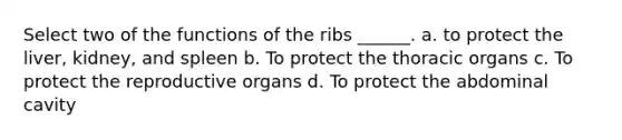 Select two of the functions of the ribs ______. a. to protect the liver, kidney, and spleen b. To protect the thoracic organs c. To protect the reproductive organs d. To protect the abdominal cavity