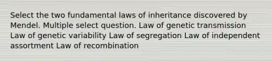 Select the two fundamental laws of inheritance discovered by Mendel. Multiple select question. Law of genetic transmission Law of genetic variability Law of segregation Law of independent assortment Law of recombination