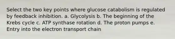 Select the two key points where glucose catabolism is regulated by feedback inhibition. a. Glycolysis b. The beginning of the Krebs cycle c. ATP synthase rotation d. The proton pumps e. Entry into the electron transport chain