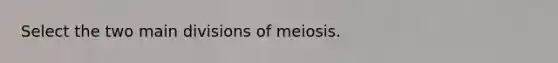 Select the two main divisions of meiosis.