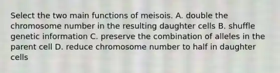 Select the two main functions of meisois. A. double the chromosome number in the resulting daughter cells B. shuffle genetic information C. preserve the combination of alleles in the parent cell D. reduce chromosome number to half in daughter cells