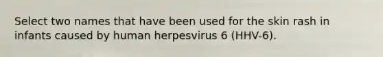 Select two names that have been used for the skin rash in infants caused by human herpesvirus 6 (HHV-6).