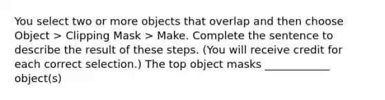 You select two or more objects that overlap and then choose Object > Clipping Mask > Make. Complete the sentence to describe the result of these steps. (You will receive credit for each correct selection.) The top object masks ____________ object(s)