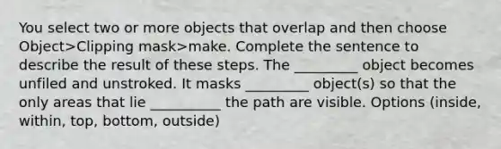 You select two or more objects that overlap and then choose Object>Clipping mask>make. Complete the sentence to describe the result of these steps. The _________ object becomes unfiled and unstroked. It masks _________ object(s) so that the only areas that lie __________ the path are visible. Options (inside, within, top, bottom, outside)