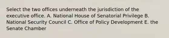 Select the two offices underneath the jurisdiction of the executive office. A. National House of Senatorial Privilege B. National Security Council C. Office of Policy Development E. the Senate Chamber