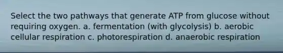 Select the two pathways that generate ATP from glucose without requiring oxygen. a. fermentation (with glycolysis) b. aerobic cellular respiration c. photorespiration d. anaerobic respiration