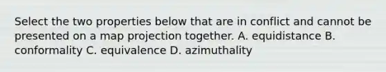 Select the two properties below that are in conflict and cannot be presented on a map projection together. A. equidistance B. conformality C. equivalence D. azimuthality