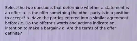 Select the two questions that determine whether a statement is an offer: a. Is the offer something the other party is in a position to accept? b. Have the parties entered into a similar agreement before? c. Do the offeror's words and actions indicate an intention to make a bargain? d. Are the terms of the offer definite?