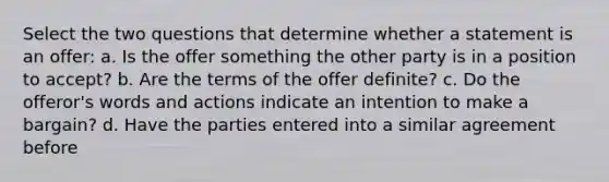 Select the two questions that determine whether a statement is an offer: a. Is the offer something the other party is in a position to accept? b. Are the terms of the offer definite? c. Do the offeror's words and actions indicate an intention to make a bargain? d. Have the parties entered into a similar agreement before