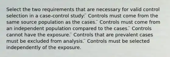 Select the two requirements that are necessary for valid control selection in a case-control study: ̈ Controls must come from the same source population as the cases. ̈ Controls must come from an independent population compared to the cases. ̈ Controls cannot have the exposure. ̈ Controls that are prevalent cases must be excluded from analysis. ̈ Controls must be selected independently of the exposure.