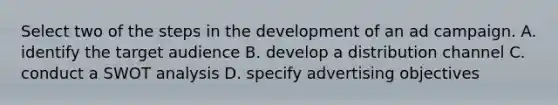 Select two of the steps in the development of an ad campaign. A. identify the target audience B. develop a distribution channel C. conduct a SWOT analysis D. specify advertising objectives