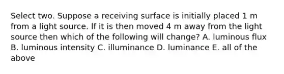 Select two. Suppose a receiving surface is initially placed 1 m from a light source. If it is then moved 4 m away from the light source then which of the following will change? A. luminous flux B. luminous intensity C. illuminance D. luminance E. all of the above