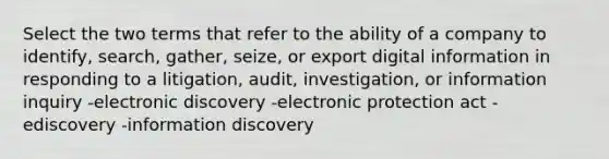 Select the two terms that refer to the ability of a company to identify, search, gather, seize, or export digital information in responding to a litigation, audit, investigation, or information inquiry -electronic discovery -electronic protection act -ediscovery -information discovery