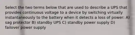 Select the two terms below that are used to describe a UPS that provides continuous voltage to a device by switching virtually instantaneously to the battery when it detects a loss of power: A) sag protector B) standby UPS C) standby power supply D) failover power supply