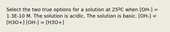 Select the two true options for a solution at 25ºC when [OH-] = 1.3E-10 M. The solution is acidic. The solution is basic. [OH-] < [H3O+] [OH-] = [H3O+]