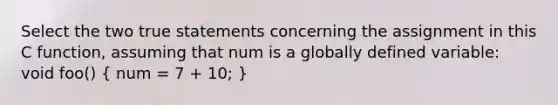 Select the two true statements concerning the assignment in this C function, assuming that num is a globally defined variable: void foo() ( num = 7 + 10; )