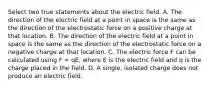 Select two true statements about the electric field. A. The direction of the electric field at a point in space is the same as the direction of the electrostatic force on a positive charge at that location. B. The direction of the electric field at a point in space is the same as the direction of the electrostatic force on a negative charge at that location. C. The electric force F can be calculated using F = qE, where E is the electric field and q is the charge placed in the field. D. A single, isolated charge does not produce an electric field.