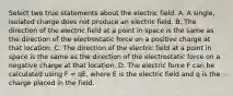 Select two true statements about the electric field. A. A single, isolated charge does not produce an electric field. B. The direction of the electric field at a point in space is the same as the direction of the electrostatic force on a positive charge at that location. C. The direction of the electric field at a point in space is the same as the direction of the electrostatic force on a negative charge at that location. D. The electric force F can be calculated using F = qE, where E is the electric field and q is the charge placed in the field.