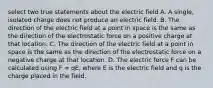 select two true statements about the electric field A. A single, isolated charge does not produce an electric field. B. The direction of the electric field at a point in space is the same as the direction of the electrostatic force on a positive charge at that location. C. The direction of the electric field at a point in space is the same as the direction of the electrostatic force on a negative charge at that location. D. The electric force F can be calculated using F = qE, where E is the electric field and q is the charge placed in the field.