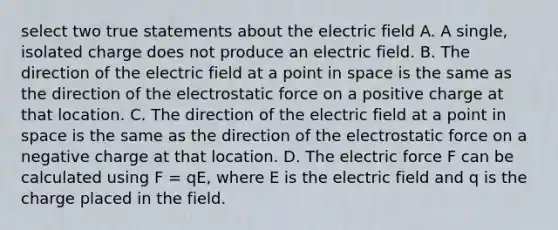 select two true statements about the electric field A. A single, isolated charge does not produce an electric field. B. The direction of the electric field at a point in space is the same as the direction of the electrostatic force on a positive charge at that location. C. The direction of the electric field at a point in space is the same as the direction of the electrostatic force on a negative charge at that location. D. The electric force F can be calculated using F = qE, where E is the electric field and q is the charge placed in the field.