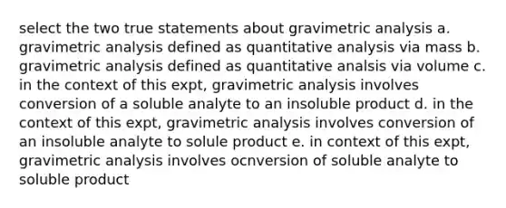 select the two true statements about gravimetric analysis a. gravimetric analysis defined as quantitative analysis via mass b. gravimetric analysis defined as quantitative analsis via volume c. in the context of this expt, gravimetric analysis involves conversion of a soluble analyte to an insoluble product d. in the context of this expt, gravimetric analysis involves conversion of an insoluble analyte to solule product e. in context of this expt, gravimetric analysis involves ocnversion of soluble analyte to soluble product