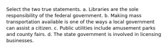 Select the two true statements. a. Libraries are the sole responsibility of the federal government. b. Making mass transportation available is one of the ways a local government can assist a citizen. c. Public utilities include amusement parks and county fairs. d. The state government is involved in licensing businesses.