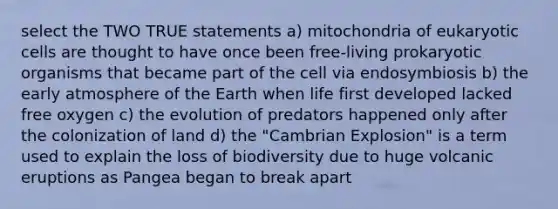 select the TWO TRUE statements a) mitochondria of eukaryotic cells are thought to have once been free-living prokaryotic organisms that became part of the cell via endosymbiosis b) the early atmosphere of the Earth when life first developed lacked free oxygen c) the evolution of predators happened only after the colonization of land d) the "Cambrian Explosion" is a term used to explain the loss of biodiversity due to huge volcanic eruptions as Pangea began to break apart