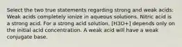 Select the two true statements regarding strong and weak acids: Weak acids completely ionize in aqueous solutions. Nitric acid is a strong acid. For a strong acid solution, [H3O+] depends only on the initial acid concentration. A weak acid will have a weak conjugate base.