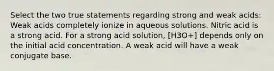 Select the two true statements regarding strong and weak acids: Weak acids completely ionize in aqueous solutions. Nitric acid is a strong acid. For a strong acid solution, [H3O+] depends only on the initial acid concentration. A weak acid will have a weak conjugate base.