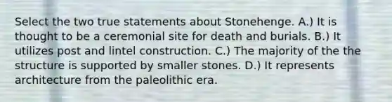 Select the two true statements about Stonehenge. A.) It is thought to be a ceremonial site for death and burials. B.) It utilizes post and lintel construction. C.) The majority of the the structure is supported by smaller stones. D.) It represents architecture from the paleolithic era.