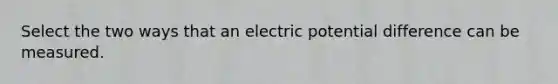 Select the two ways that an electric potential difference can be measured.