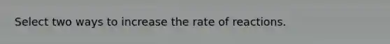 Select two ways to increase the rate of reactions.