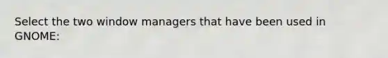 Select the two window managers that have been used in GNOME:​