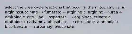 select the urea cycle reactions that occur in the mitochondria. a. argininosuccinate⟶ fumarate + arginine b. arginine ⟶urea + ornithine c. citrulline + aspartate ⟶ argininosuccinate d. ornithine + carbamoyl phosphate ⟶ citrulline e. ammonia + bicarbonate ⟶carbamoyl phosphate